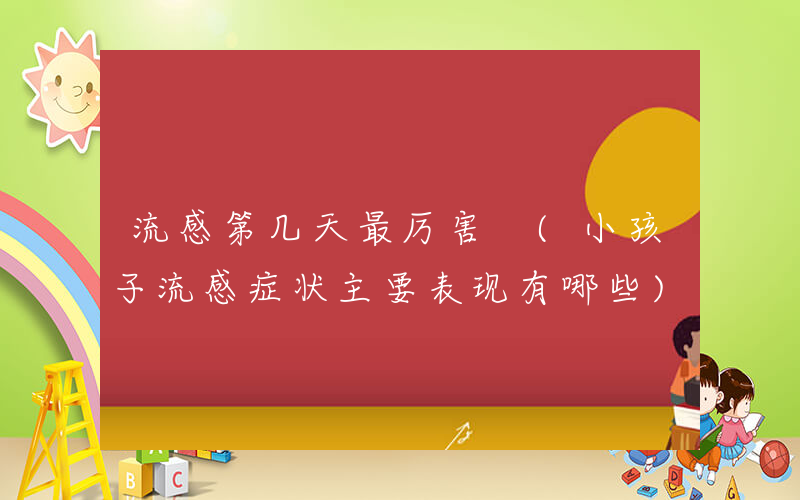 流感第几天最厉害 (小孩子流感症状主要表现有哪些)